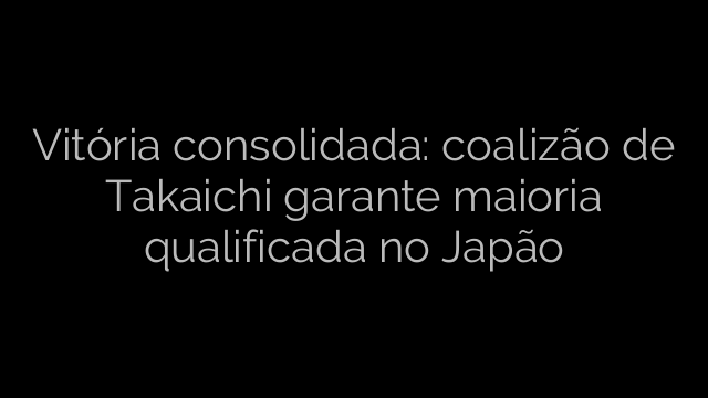 ​Vitória consolidada: coalizão de Takaichi garante maioria qualificada no Japão 